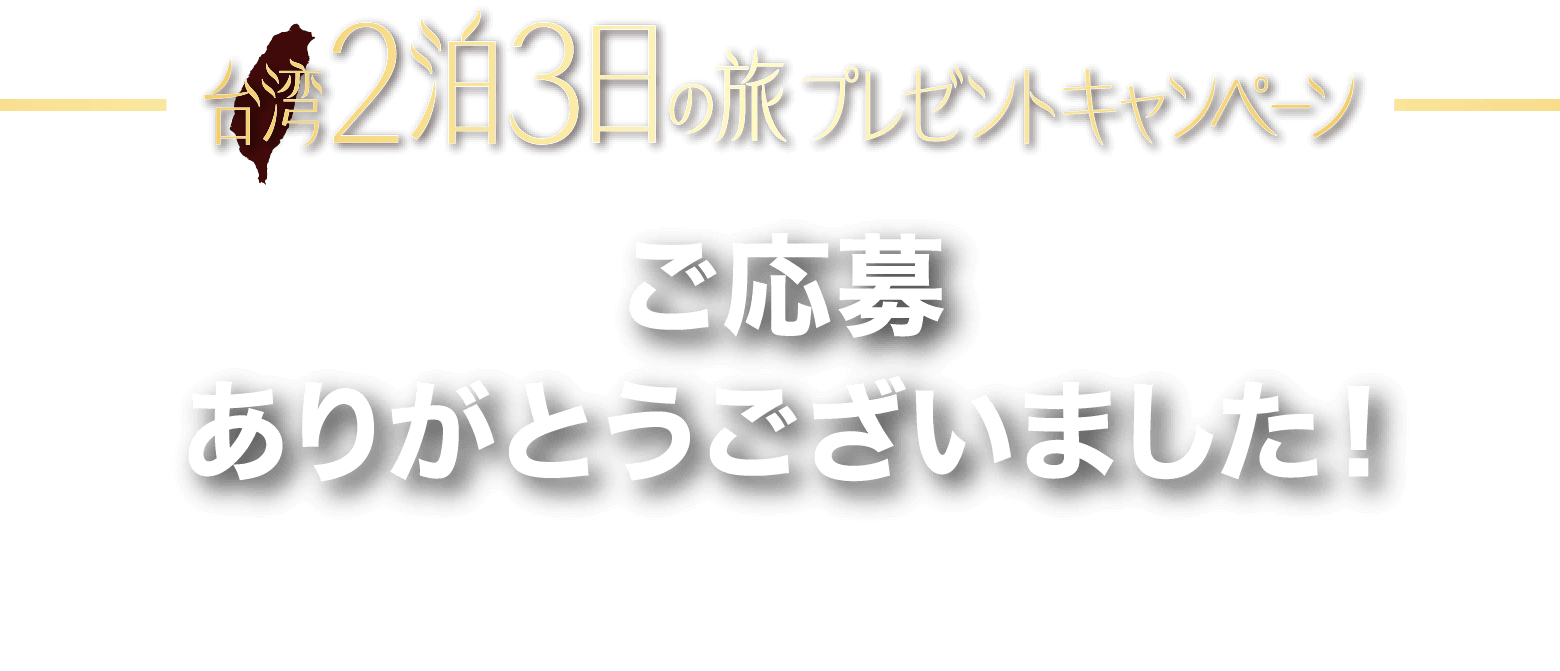 台湾2泊3日の旅 プレゼントキャンペーン　ご応募ありがとうございました！抽選・結果発表につきましては、キャンペーンサイト内のキャンペーン概要をご確認ください。